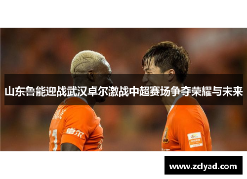 山东鲁能迎战武汉卓尔激战中超赛场争夺荣耀与未来